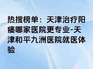 热搜榜单：天津治疗阳痿哪家医院更专业-天津和平九洲医院就医体验