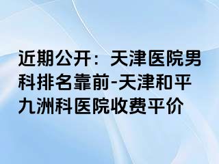 近期公开：天津医院男科排名靠前-天津和平九洲科医院收费平价