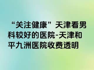 “关注健康”天津看男科较好的医院-天津和平九洲医院收费透明