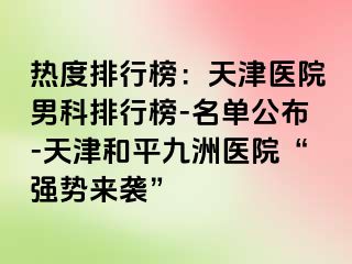 热度排行榜：天津医院男科排行榜-名单公布-天津和平九洲医院“强势来袭”