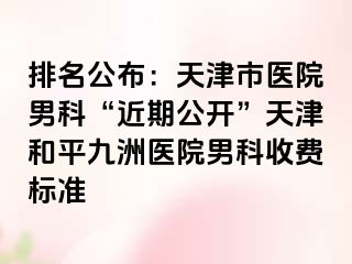 排名公布：天津市医院男科“近期公开”天津和平九洲医院男科收费标准