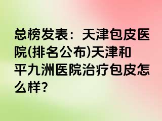 总榜发表：天津包皮医院(排名公布)天津和平九洲医院治疗包皮怎么样？