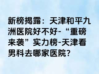 新榜揭露：天津和平九洲医院好不好-“重磅来袭”实力榜-天津看男科去哪家医院？