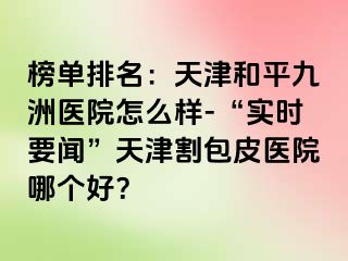 榜单排名：天津和平九洲医院怎么样-“实时要闻”天津割包皮医院哪个好？