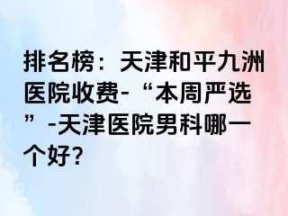 排名榜：天津和平九洲医院收费-“本周严选”-天津医院男科哪一个好？