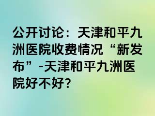 公开讨论：天津和平九洲医院收费情况“新发布”-天津和平九洲医院好不好？