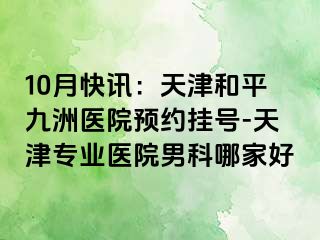 10月快讯：天津和平九洲医院预约挂号-天津专业医院男科哪家好