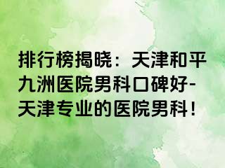 排行榜揭晓：天津和平九洲医院男科口碑好-天津专业的医院男科！