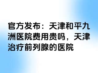 官方发布：天津和平九洲医院费用贵吗，天津治疗前列腺的医院