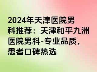 2024年天津医院男科推荐：天津和平九洲医院男科-专业品质，患者口碑热选