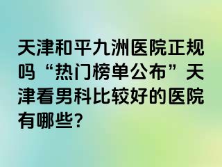 天津和平九洲医院正规吗“热门榜单公布”天津看男科比较好的医院有哪些？