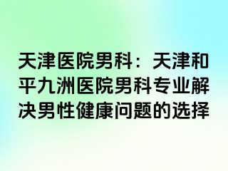 天津医院男科：天津和平九洲医院男科专业解决男性健康问题的选择