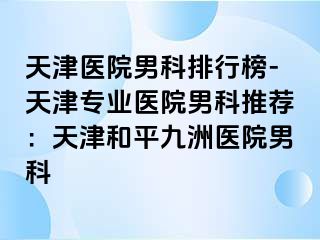 天津医院男科排行榜-天津专业医院男科推荐：天津和平九洲医院男科