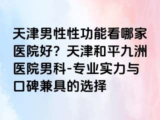 天津男性性功能看哪家医院好？天津和平九洲医院男科-专业实力与口碑兼具的选择