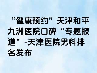 “健康预约”天津和平九洲医院口碑“专题报道”-天津医院男科排名发布