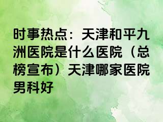 时事热点：天津和平九洲医院是什么医院（总榜宣布）天津哪家医院男科好