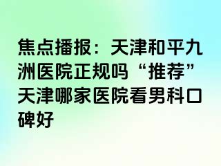 焦点播报：天津和平九洲医院正规吗“推荐”天津哪家医院看男科口碑好