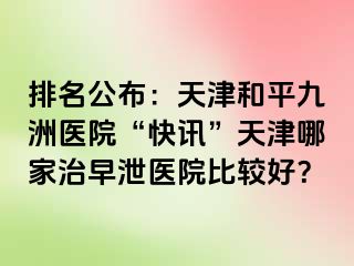 排名公布：天津和平九洲医院“快讯”天津哪家治早泄医院比较好？