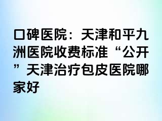 口碑医院：天津和平九洲医院收费标准“公开”天津治疗包皮医院哪家好