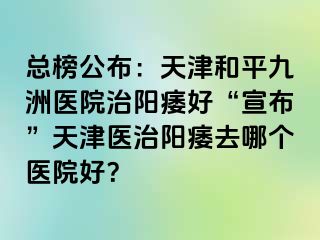 总榜公布：天津和平九洲医院治阳痿好“宣布”天津医治阳痿去哪个医院好？