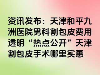 资讯发布：天津和平九洲医院男科割包皮费用透明“热点公开”天津割包皮手术哪里实惠