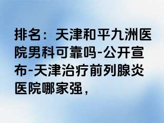 排名：天津和平九洲医院男科可靠吗-公开宣布-天津治疗前列腺炎医院哪家强，