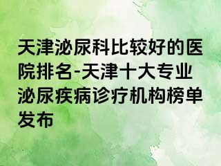 天津泌尿科比较好的医院排名-天津十大专业泌尿疾病诊疗机构榜单发布