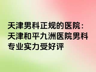 天津男科正规的医院：天津和平九洲医院男科专业实力受好评