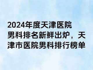 2024年度天津医院男科排名新鲜出炉，天津市医院男科排行榜单