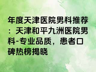 年度天津医院男科推荐：天津和平九洲医院男科-专业品质，患者口碑热榜揭晓