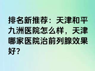 排名新推荐：天津和平九洲医院怎么样，天津哪家医院治前列腺效果好？