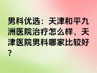 男科优选：天津和平九洲医院治疗怎么样，天津医院男科哪家比较好？