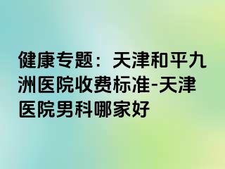 健康专题：天津和平九洲医院收费标准-天津医院男科哪家好