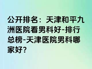 公开排名：天津和平九洲医院看男科好-排行总榜-天津医院男科哪家好？