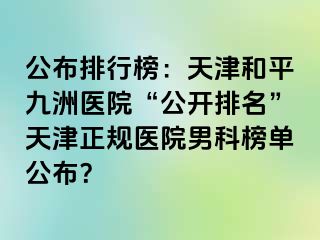 公布排行榜：天津和平九洲医院“公开排名”天津正规医院男科榜单公布？