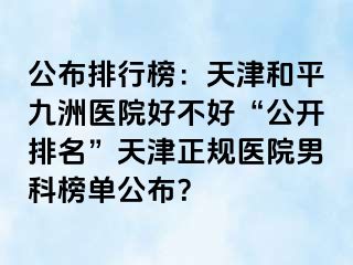 公布排行榜：天津和平九洲医院好不好“公开排名”天津正规医院男科榜单公布？