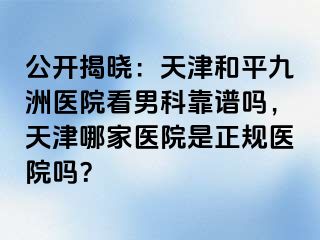 公开揭晓：天津和平九洲医院看男科靠谱吗，天津哪家医院是正规医院吗？