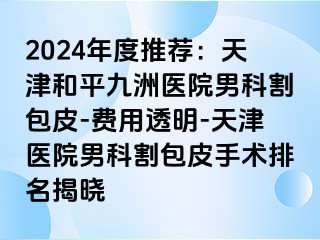 2024年度推荐：天津和平九洲医院男科割包皮-费用透明-天津医院男科割包皮手术排名揭晓