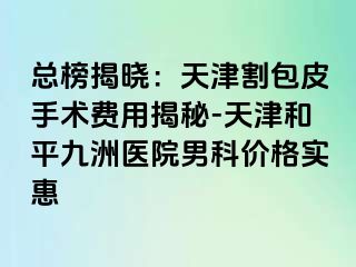 总榜揭晓：天津割包皮手术费用揭秘-天津和平九洲医院男科价格实惠