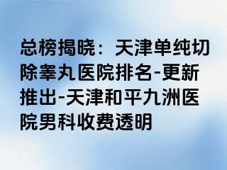 总榜揭晓：天津单纯切除睾丸医院排名-更新推出-天津和平九洲医院男科收费透明