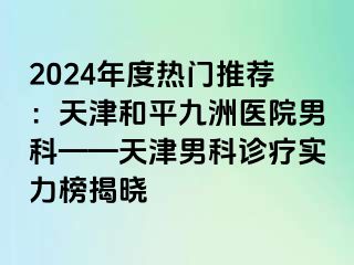 2024年度热门推荐：天津和平九洲医院男科——天津男科诊疗实力榜揭晓