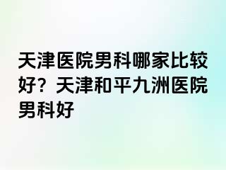 天津医院男科哪家比较好？天津和平九洲医院男科好