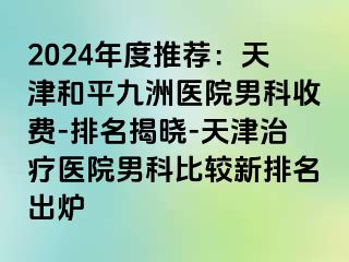 2024年度推荐：天津和平九洲医院男科收费-排名揭晓-天津治疗医院男科比较新排名出炉