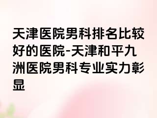 天津医院男科排名比较好的医院-天津和平九洲医院男科专业实力彰显