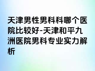 天津男性男科科哪个医院比较好-天津和平九洲医院男科专业实力解析