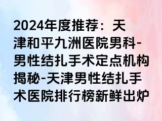 2024年度推荐：天津和平九洲医院男科-男性结扎手术定点机构揭秘-天津男性结扎手术医院排行榜新鲜出炉