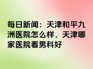 每日新闻：天津和平九洲医院怎么样，天津哪家医院看男科好