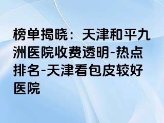 榜单揭晓：天津和平九洲医院收费透明-热点排名-天津看包皮较好医院