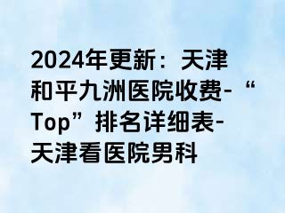 2024年更新：天津和平九洲医院收费-“Top”排名详细表-天津看医院男科