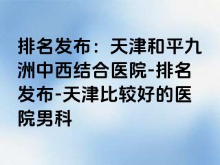 排名发布：天津和平九洲中西结合医院-排名发布-天津比较好的医院男科